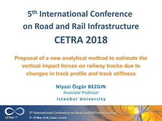 5th International Conference
on Road and Rail Infrastructure
CETRA 2018
Niyazi Özgür BEZGIN
Associate Professor
I s t a n b u l U n i v e r s i t y
Proposal of a new analytical method to estimate the
vertical impact forces on railway tracks due to
changes in track profile and track stiffness
 
