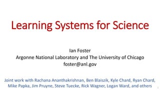 Learning Systems for Science
Ian Foster
Argonne National Laboratory and The University of Chicago
foster@anl.gov
1
Joint work with Rachana Ananthakrishnan, Ben Blaiszik, Kyle Chard, Ryan Chard,
Mike Papka, Jim Pruyne, Steve Tuecke, Rick Wagner, Logan Ward, and others
 