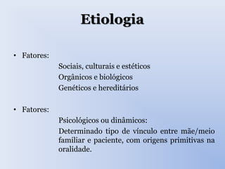 Etiologia
• Fatores:
Sociais, culturais e estéticos
Orgânicos e biológicos
Genéticos e hereditários
• Fatores:
Psicológicos ou dinâmicos:
Determinado tipo de vínculo entre mãe/meio
familiar e paciente, com origens primitivas na
oralidade.
 