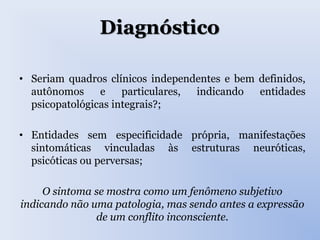 Diagnóstico
• Seriam quadros clínicos independentes e bem definidos,
autônomos e particulares, indicando entidades
psicopatológicas integrais?;
• Entidades sem especificidade própria, manifestações
sintomáticas vinculadas às estruturas neuróticas,
psicóticas ou perversas;
O sintoma se mostra como um fenômeno subjetivo
indicando não uma patologia, mas sendo antes a expressão
de um conflito inconsciente.
 