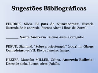 Sugestões Bibliográficas
FENDRIK, Silvia. El país de Nuncacomer: Historia
ilustrada de la anorexia. Buenos Aires: Libros del Zorzal.
______. Santa Anorexia. Buenos Aires: Corregidor.
FREUD, Sigmund. “Sobre a psicoterapia” (1904) in: Obras
Completas, vol VII. Rio de Janeiro: Imago.
HEKIER, Marcelo; MILLER, Celina. Anorexia-Bulimia:
Deseo de nada. Buenos Aires: Paidós.
 