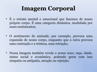 Imagem CorporalImagem Corporal
• É o retrato mental e emocional que fazemos de nosso
próprio corpo. É uma categoria dinâmica, modulada por
esses sentimentos;
• O sentimento de amizade, por exemplo, provoca uma
expansão de nosso corpo, enquanto que a raiva provoca
uma contração e a tristeza, uma retração;
• Nossa imagem também revela o nosso sexo, raça, idade,
status social e econômico, podendo gerar com isso
simpatia ou antipatia, atração ou rejeição;
 