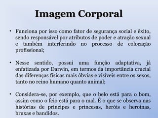 Imagem CorporalImagem Corporal
• Funciona por isso como fator de segurança social e êxito,
sendo responsável por atributos de poder e atração sexual
e também interferindo no processo de colocação
profissional;
• Nesse sentido, possui uma função adaptativa, já
enfatizada por Darwin, em termos da importância crucial
das diferenças físicas mais óbvias e visíveis entre os sexos,
tanto no reino humano quanto animal;
• Considera-se, por exemplo, que o belo está para o bom,
assim como o feio está para o mal. É o que se observa nas
histórias de príncipes e princesas, heróis e heroínas,
bruxas e bandidos.
 