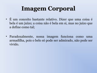 Imagem CorporalImagem Corporal
• É um conceito bastante relativo. Dizer que uma coisa é
bela é um juízo; a coisa não é bela em si, mas no juízo que
a define como tal;
• Paradoxalmente, nossa imagem funciona como uma
armadilha, pois o belo só pode ser admirado, não pode ser
vivido.
 