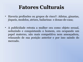 Fatores CulturaisFatores Culturais
• Haveria profissões ou grupos de risco?: Atletas, ginastas,
jóqueis, modelos, atrizes, bailarinas e donas-de-casa;
• A publicidade retrata a mulher ora como objeto sexual,
seduzindo e conquistando o homem, ora ocupando um
papel materno, não mais competitiva nem ameaçadora,
relaxando de sua posição anterior e por isso saindo do
mercado.
 