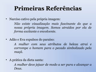 Primeiras ReferênciasPrimeiras Referências
• Narciso cativo pela própria imagem:
Não existe visualização mais fascinante do que a
nossa própria imagem. Somos atraídos por ela de
forma excitante e envolvente.
• Adão e Eva expulsos do paraíso:
A mulher com seus atributos de beleza atrai e
corrompe o homem para o pecado simbolizado pela
maçã.
• A prática da dieta santa:
A mulher deve jejuar de modo a ser pura e alcançar a
Deus.
 
