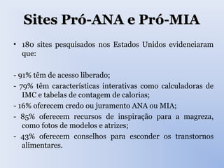 Sites Pró-ANA e Pró-MIASites Pró-ANA e Pró-MIA
• 180 sites pesquisados nos Estados Unidos evidenciaram
que:
- 91% têm de acesso liberado;
- 79% têm características interativas como calculadoras de
IMC e tabelas de contagem de calorias;
- 16% oferecem credo ou juramento ANA ou MIA;
- 85% oferecem recursos de inspiração para a magreza,
como fotos de modelos e atrizes;
- 43% oferecem conselhos para esconder os transtornos
alimentares.
 