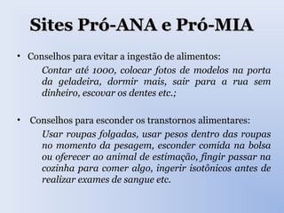 Sites Pró-ANA e Pró-MIASites Pró-ANA e Pró-MIA
• Conselhos para evitar a ingestão de alimentos:
Contar até 1000, colocar fotos de modelos na porta
da geladeira, dormir mais, sair para a rua sem
dinheiro, escovar os dentes etc.;
• Conselhos para esconder os transtornos alimentares:
Usar roupas folgadas, usar pesos dentro das roupas
no momento da pesagem, esconder comida na bolsa
ou oferecer ao animal de estimação, fingir passar na
cozinha para comer algo, ingerir isotônicos antes de
realizar exames de sangue etc.
 