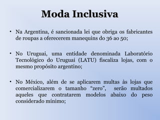 Moda InclusivaModa Inclusiva
• Na Argentina, é sancionada lei que obriga os fabricantes
de roupas a oferecerem manequins do 36 ao 50;
• No Uruguai, uma entidade denominada Laboratório
Tecnológico do Uruguai (LATU) fiscaliza lojas, com o
mesmo propósito argentino;
• No México, além de se aplicarem multas às lojas que
comercializarem o tamanho “zero”, serão multados
aqueles que contratarem modelos abaixo do peso
considerado mínimo;
 