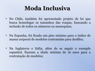 Moda InclusivaModa Inclusiva
• No Chile, também foi apresentado projeto de lei que
busca homologar os tamanhos das roupas, buscando a
inclusão de todos os números ou manequins;
• Na Espanha, foi fixado um piso mínimo para o índice de
massa corporal de modelos contratadas para desfiles;
• Na Inglaterra e Itália, além de se seguir o exemplo
espanhol, fixaram a idade mínima de 16 anos para a
contratação de modelos;
 