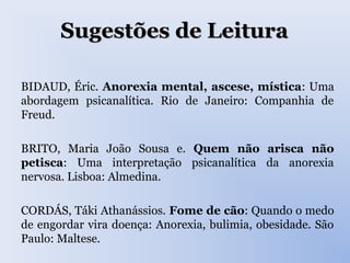 Sugestões de LeituraSugestões de Leitura
BIDAUD, Éric. Anorexia mental, ascese, mística: Uma
abordagem psicanalítica. Rio de Janeiro: Companhia de
Freud.
BRITO, Maria João Sousa e. Quem não arisca não
petisca: Uma interpretação psicanalítica da anorexia
nervosa. Lisboa: Almedina.
CORDÁS, Táki Athanássios. Fome de cão: Quando o medo
de engordar vira doença: Anorexia, bulimia, obesidade. São
Paulo: Maltese.
 