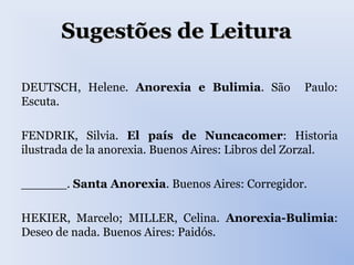 Sugestões de LeituraSugestões de Leitura
DEUTSCH, Helene. Anorexia e Bulimia. São Paulo:
Escuta.
FENDRIK, Silvia. El país de Nuncacomer: Historia
ilustrada de la anorexia. Buenos Aires: Libros del Zorzal.
______. Santa Anorexia. Buenos Aires: Corregidor.
HEKIER, Marcelo; MILLER, Celina. Anorexia-Bulimia:
Deseo de nada. Buenos Aires: Paidós.
 