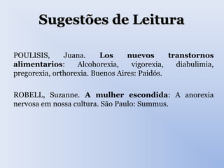 Sugestões de LeituraSugestões de Leitura
POULISIS, Juana. Los nuevos transtornos
alimentarios: Alcohorexia, vigorexia, diabulimia,
pregorexia, orthorexia. Buenos Aires: Paidós.
ROBELL, Suzanne. A mulher escondida: A anorexia
nervosa em nossa cultura. São Paulo: Summus.
 