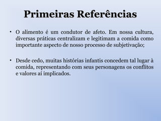 Primeiras ReferênciasPrimeiras Referências
• O alimento é um condutor de afeto. Em nossa cultura,
diversas práticas centralizam e legitimam a comida como
importante aspecto de nosso processo de subjetivação;
• Desde cedo, muitas histórias infantis concedem tal lugar à
comida, representando com seus personagens os conflitos
e valores aí implicados.
 