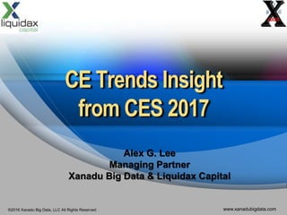 ©2016 Xanadu Big Data, LLC All Rights Reserved www.xanadubigdata.com
CE Trends Insight
from CES 2017
Alex G. Lee
Managing Partner
Xanadu Big Data & Liquidax Capital
 