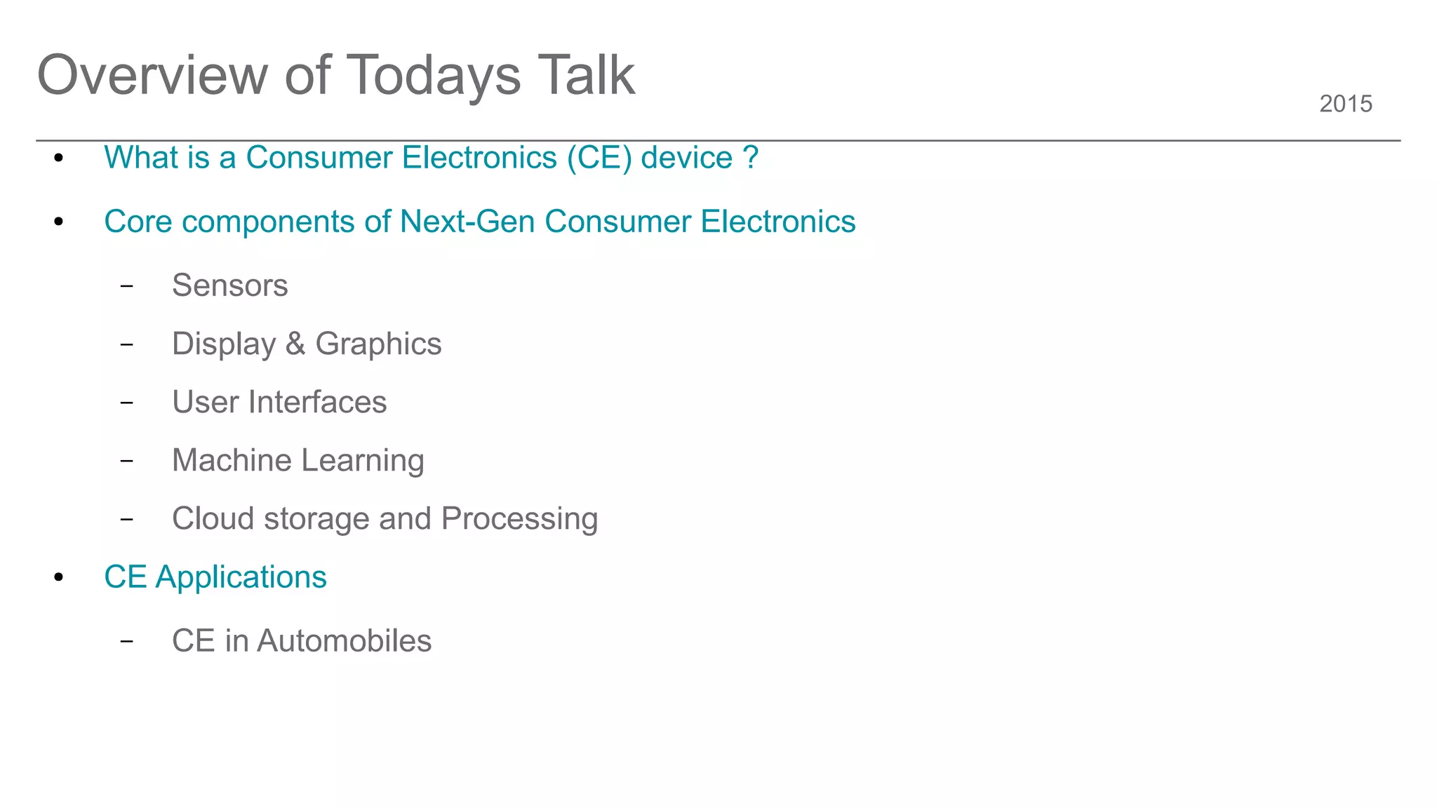 2015
Overview of Todays Talk
● What is a Consumer Electronics (CE) device ?
● Core components of Next-Gen Consumer Electronics
– Sensors
– Display & Graphics
– User Interfaces
– Machine Learning
– Cloud storage and Processing
● CE Applications
– CE in Automobiles
 