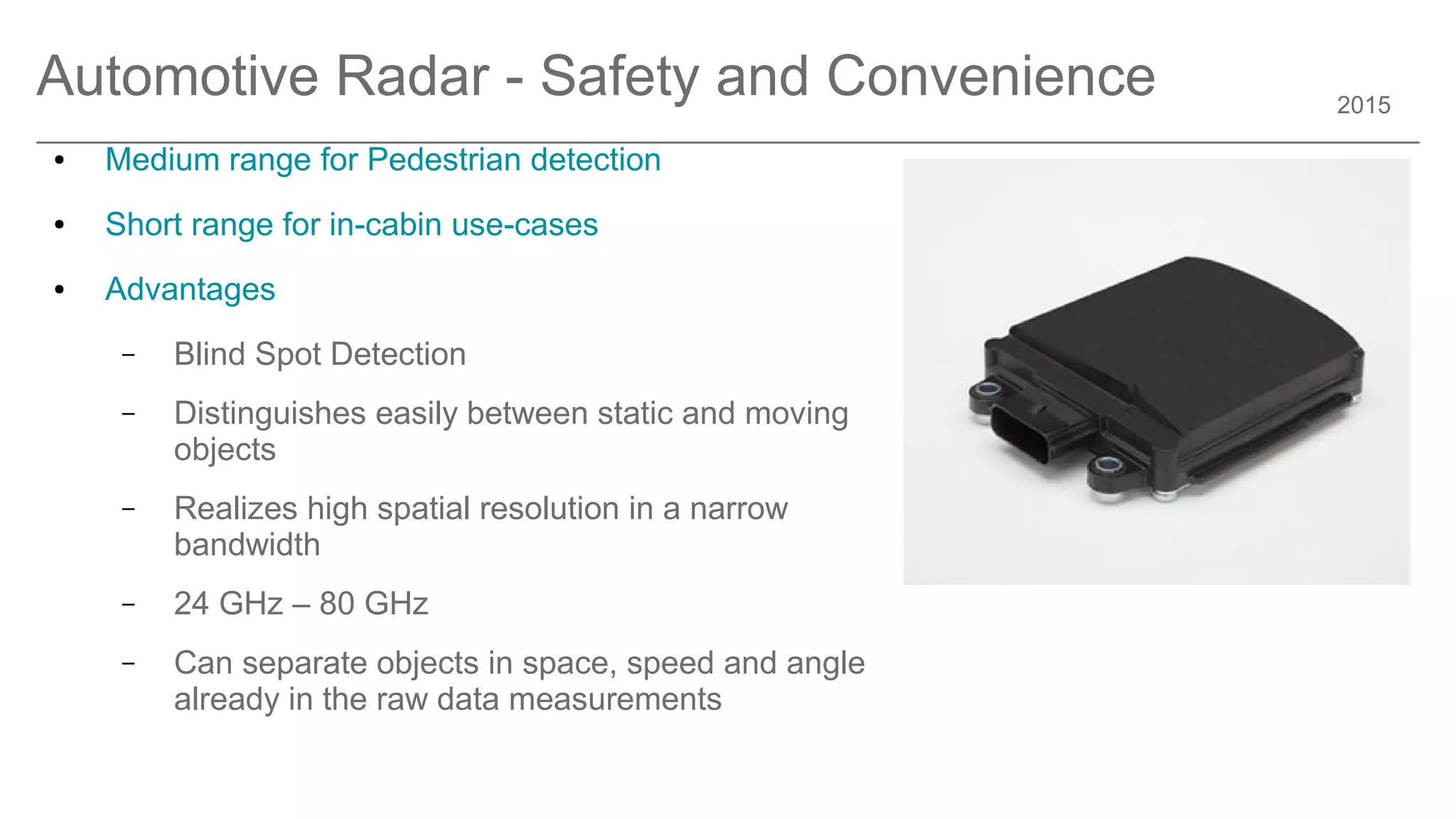 2015
Automotive Radar - Safety and Convenience
● Medium range for Pedestrian detection
● Short range for in-cabin use-cases
● Advantages
– Blind Spot Detection
– Distinguishes easily between static and moving
objects
– Realizes high spatial resolution in a narrow
bandwidth
– 24 GHz – 80 GHz
– Can separate objects in space, speed and angle
already in the raw data measurements
 