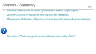2015
Sensors - Summary
● Hundreds of sensors will be carried by every one in the next couple of years
● Low power, Always-on designs for all sensors are still not feasible
● Making use of all this data, will require enormous amount of Machine Learning resources
● Discussion – Which new type of sensors will improve our quality of Life ?
 