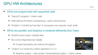 2015
GPU HW Architectures
u CPUs are programmed with sequential code
u Typical C program – linear code
u Well defined Pre-fetch architectures, cache mechanisms
u Problem ? Limited by how fast “a” processor can execute, read, write
u GPUs are parallel, and Graphics is rendered differently from Video
u Small & same code, multiple data
u No control dependencies ideally
u If used improperly can reduce throughput
u “Output” is a result of a matrix operation (n x n)
u Graphics output – color pixels, Computational output – matrix values
 