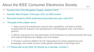2015
About the IEEE Consumer Electronics Society
● Founder chair of the Bangalore Chapter, started in 2010
● Awarded “Best Chapter” of the year, 2014, by IEEE section
● Advanced Graphics (GFX) workshops being held every year, since 2011
● The goals of the chapter are to:
– 1. Help current CE practitioners improve their capabilities, and lead to further
fundamental CE research and development in the Bangalore area, and India in
general.
– 2. Mentor and groom the next generation of CE Engineers by working directly with local
and national Engineering Colleges and Universities.
– 3. Provide a common platform for CE organizations to share experiences and
knowledge, and create common India specific standards in the longer term.
● ==> Please plan to join IEEE CE Society as a volunteer, member !!
 