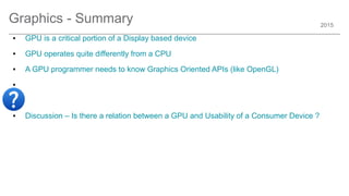 2015
Graphics - Summary
● GPU is a critical portion of a Display based device
● GPU operates quite differently from a CPU
● A GPU programmer needs to know Graphics Oriented APIs (like OpenGL)
●
●
● Discussion – Is there a relation between a GPU and Usability of a Consumer Device ?
 