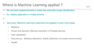 2015
Where is Machine Learning applied ?
● ML has been applied primarily in areas like automatic Image classification
● Ex, Gallery application in mobile phones
●
● Very soon, Machine Learning is planned to be applied in even more areas
– Robotics
– Power and Dynamic Memory reduction in Portable devices
– User adaptation
– Security (ex, Malware detection), Safety (Detection of unsafe environments)
– Health
 