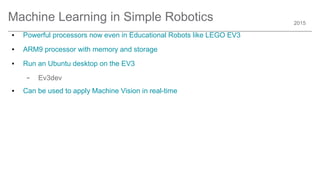 2015
Machine Learning in Simple Robotics
● Powerful processors now even in Educational Robots like LEGO EV3
● ARM9 processor with memory and storage
● Run an Ubuntu desktop on the EV3
– Ev3dev
● Can be used to apply Machine Vision in real-time
 