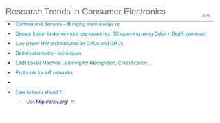 2015
Research Trends in Consumer Electronics
● Camera and Sensors – Bringing them always on
● Sensor fusion to derive more use-cases (ex, 3D scanning using Color + Depth cameras)
● Low power HW architectures for CPUs and GPUs
● Battery chemistry - techniques
● CNN based Machine Learning for Recognition, Classification …
● Protocols for IoT networks
●
● How to keep ahead ?
– Use http://arxiv.org/ !!!
 