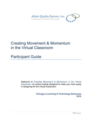 Creating Movement & Momentum
in the Virtual Classroom

Participant Guide




     Welcome to Creating Movement & Momentum in the Virtual
     Classroom, an online module designed to make you more equip
     in designing for the Virtual Classroom.


                   Chicago e-Learning & Technology Showcase
                                                       2010




                                                       1|Page
 