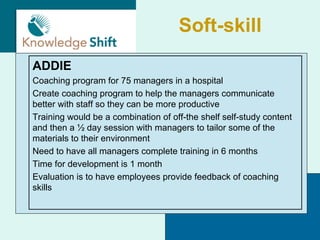 Soft-skill
ADDIE
Coaching program for 75 managers in a hospital
Create coaching program to help the managers communicate
better with staff so they can be more productive
Training would be a combination of off-the shelf self-study content
and then a ½ day session with managers to tailor some of the
materials to their environment
Need to have all managers complete training in 6 months
Time for development is 1 month
Evaluation is to have employees provide feedback of coaching
skills
 