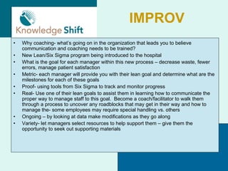 IMPROV
•   Why coaching- what’s going on in the organization that leads you to believe
    communication and coaching needs to be trained?
•   New Lean/Six Sigma program being introduced to the hospital
•   What is the goal for each manager within this new process – decrease waste, fewer
    errors, manage patient satisfaction
•   Metric- each manager will provide you with their lean goal and determine what are the
    milestones for each of these goals
•   Proof- using tools from Six Sigma to track and monitor progress
•   Real- Use one of their lean goals to assist them in learning how to communicate the
    proper way to manage staff to this goal. Become a coach/facilitator to walk them
    through a process to uncover any roadblocks that may get in their way and how to
    manage the- some employees may require special handling vs. others
•   Ongoing – by looking at data make modifications as they go along
•   Variety- let managers select resources to help support them – give them the
    opportunity to seek out supporting materials
 