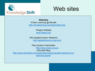 Web sites
                            Websites
                  4-Door Learning @ Moodle
                http://4d-elearning.com/login/index.php

                        Thiagi’s Website
                        www.thiagi.com

                 AIN (Applied Improv Network)
                    http://appliedimprov.ning.com/

                     Paul Jackson Associates
                         http://www.impro.org.uk
                          Articulate Blog
http://www.articulate.com/rapid-elearning/is-google-making-our-e-
                         learning-stupid/
 