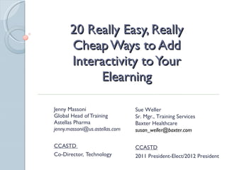 20 Really Easy, Really Cheap Ways to Add Interactivity to Your Elearning Jenny Massoni Global Head of Training  Astellas Pharma [email_address] CCASTD  Co-Director,  Technology Sue Weller Sr. Mgr., Training Services Baxter Healthcare [email_address] CCASTD 2011 President-Elect/2012 President 