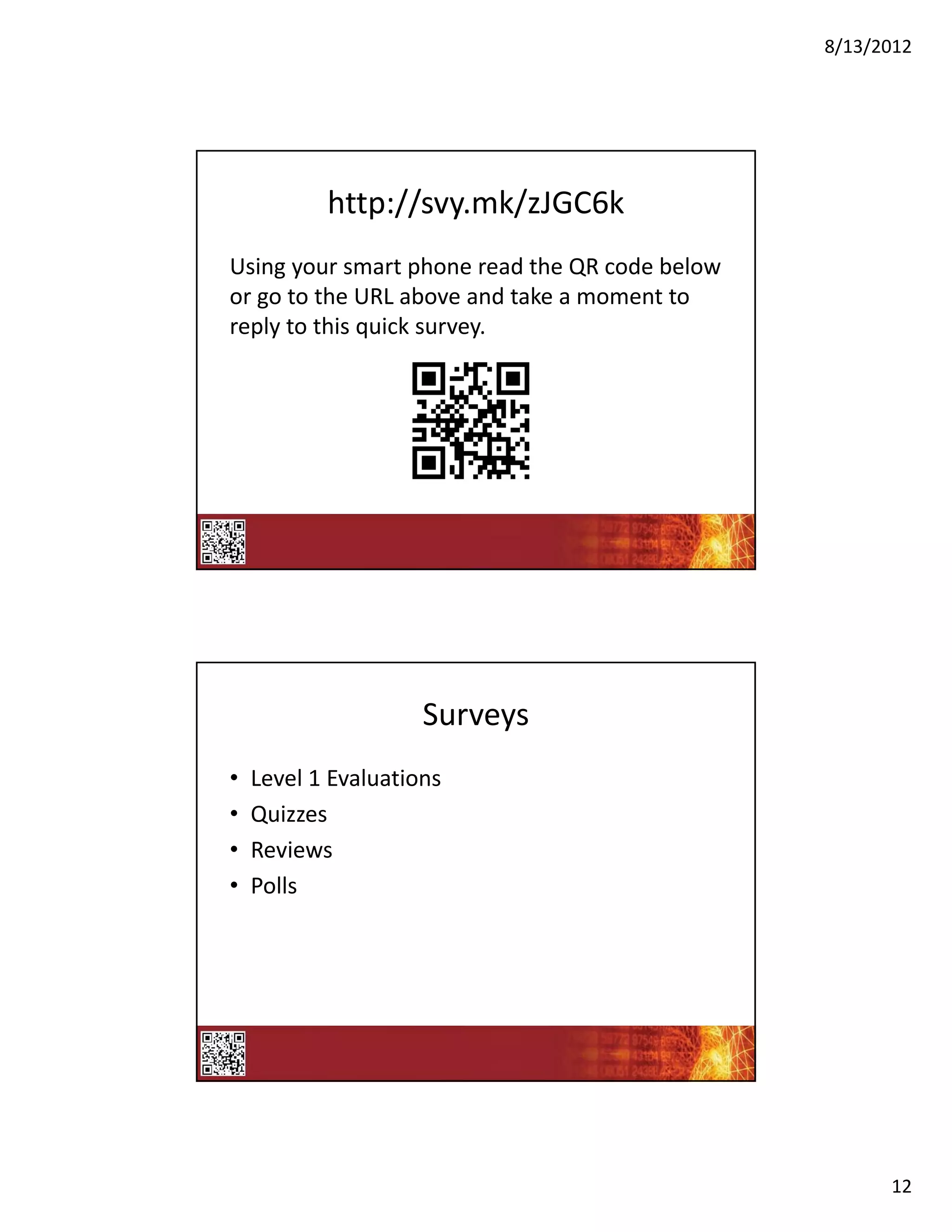 8/13/2012




           http://svy.mk/zJGC6k
Using your smart phone read the QR code below 
or go to the URL above and take a moment to 
reply to this quick survey.




                     Surveys
•   Level 1 Evaluations 
•   Quizzes
•   Reviews
•   Polls




                                                       12
 