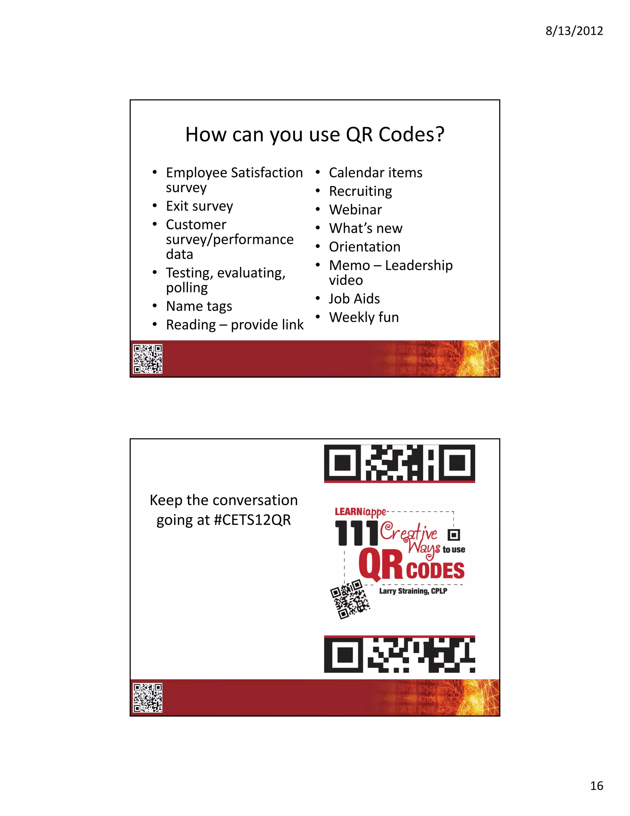 8/13/2012




     How can you use QR Codes?
• Employee Satisfaction    • Calendar items
  survey                   • Recruiting
• Exit survey              • Webinar
• Customer                 • What’s new
  survey/performance       • Orientation
  data
• Testing, evaluating,     • Memo – Leadership 
  polling                    video
• Name tags                • Job Aids
• Reading – provide link   • Weekly fun




Keep the conversation 
 going at #CETS12QR




                                                        16
 