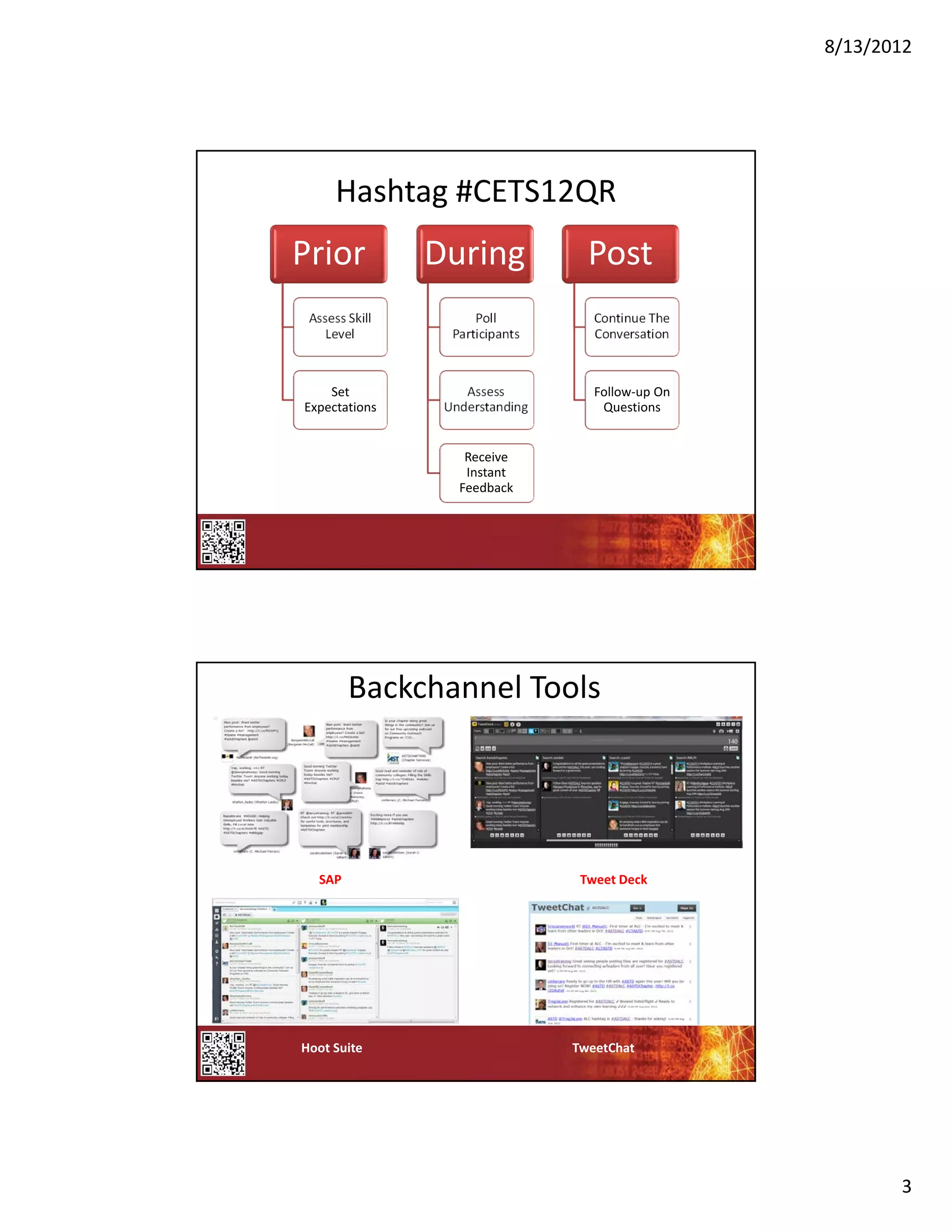 8/13/2012




      Hashtag #CETS12QR
Prior            During             Post
 Assess Skill          Poll          Continue The 
    Level          Participants      Conversation



    Set              Assess          Follow‐up On 
Expectations      Understanding       Questions


                     Receive 
                     Instant 
                    Feedback




        Backchannel Tools




  SAP                              Tweet Deck




Hoot Suite                        TweetChat




                                                            3
 