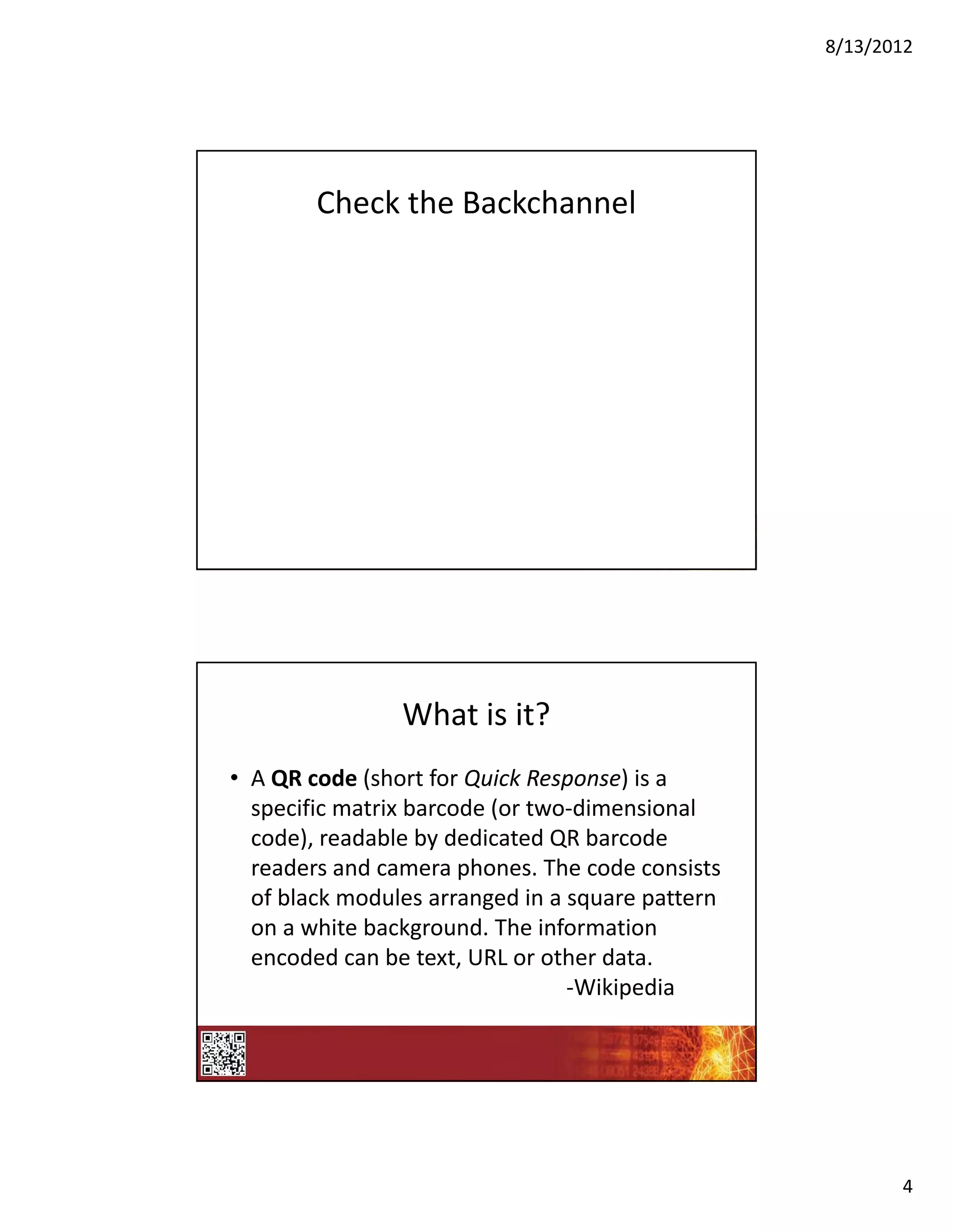 8/13/2012




        Check the Backchannel




                What is it?
• A QR code (short for Quick Response) is a 
  specific matrix barcode (or two‐dimensional 
  code), readable by dedicated QR barcode 
  readers and camera phones. The code consists 
  of black modules arranged in a square pattern 
  on a white background. The information 
  encoded can be text, URL or other data.
                                 ‐Wikipedia




                                                          4
 
