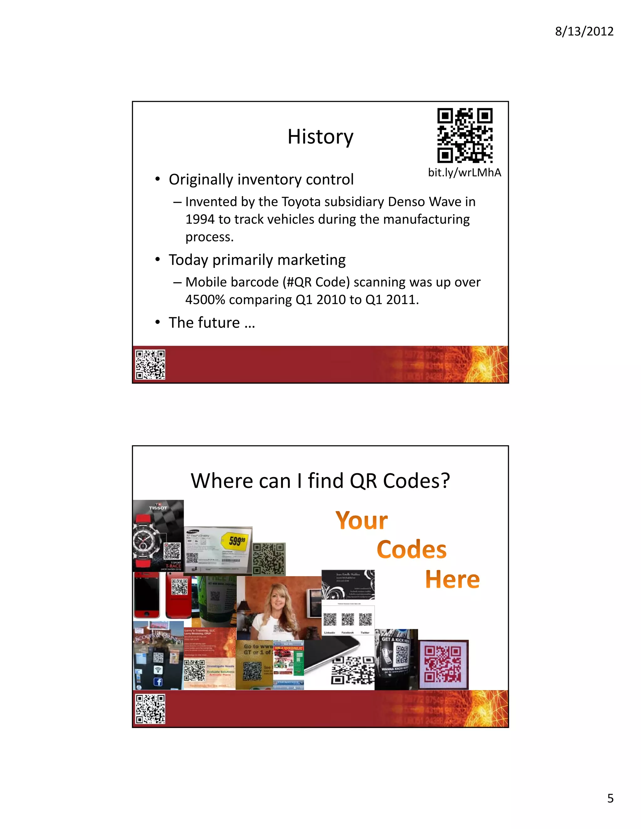 8/13/2012




                    History
                                           bit.ly/wrLMhA
• Originally inventory control
  – Invented by the Toyota subsidiary Denso Wave in 
    1994 to track vehicles during the manufacturing 
    process.
• Today primarily marketing
  – Mobile barcode (#QR Code) scanning was up over 
    4500% comparing Q1 2010 to Q1 2011.
• The future …




     Where can I find QR Codes?




                                                                  5
 