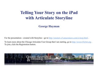 Telling Your Story on the iPad
                     with Articulate Storyline
                                        George Hayman


For the presentation—created with Storyline—go to http://onsitetv.s3.amazonaws.com/e/story.html .
To learn more about the Chicago Articulate User Group that I am starting, go to http://www.ChiArt.org .
To join, click the Registration button.
 