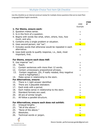 Multiple-Choice Test Item QA Checklist
Sharon Gander, performancepi.gander@gmail.com
Use this checklist as an internal construct review for multiple-choice questions that are to meet Plain
Language/Global English standards.
1000
ITEM
#
Example
1. For Stems, ensure each:
2. Question makes sense. x
3. Is in the form of a question. x
4. Begins with words like what, when, where, how, how
much, and why. x
5. Contains only a single problem or situation. x
6. Uses second person; not “we”. N
7. Includes words that otherwise would be repeated in each
alternative. x
8. Uses bold words to qualify response, i.e., best, most
important, first. x
For Stems, ensure each does not:
9. Use imperial “we”. x
10. Teach. x
11. Contain sentences with more than 12 words. x
12. Contain unnecessary prepositional phrases. x
13. Contain negatives. (Or, if really needed, they negative
word is highlighted.) x
14. Make sense in relationship to the stem.
For Alternatives, ensure:
15. There is 1 right answer identified x
16. There are 3 plausible distraters x
17. Each ends with a period. x
18. Each makes sense in relationship to the stem. x
19. Standard formats are used. x
20. All are of similar length. x
21. All follow a parallel structure. N
For Alternatives, ensure each does not exhibit:
22. Unequal lengths N
23. “All of the above.” x
24. “None of the above.” x
25. Absolutes. x
26. Technical words or jargon. N
 