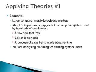  Scenario
◦ Large company; mostly knowledge workers
◦ About to implement an upgrade to a computer system used
by hundreds of employees
 A few new features
 Easier to navigate
 A process change being made at same time
◦ You are designing elearning for existing system users
 