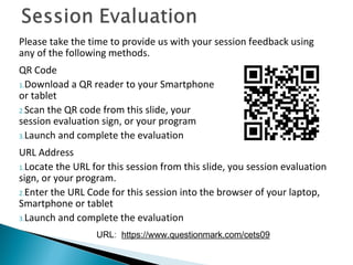 Please take the time to provide us with your session feedback using
any of the following methods.
QR Code
1.Download a QR reader to your Smartphone
or tablet
2.Scan the QR code from this slide, your
session evaluation sign, or your program
3.Launch and complete the evaluation
URL Address
1.Locate the URL for this session from this slide, you session evaluation
sign, or your program.
2.Enter the URL Code for this session into the browser of your laptop,
Smartphone or tablet
3.Launch and complete the evaluation
URL: https://www.questionmark.com/cets09
 