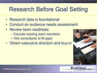 © 2009 BlueStreak Learning, LLC
Research Before Goal Setting
• Research data is foundational
• Conduct an audience needs assessment
• Review team readiness
– Educate existing team members
– Hire consultants to fill gaps
• Obtain executive direction and buy-in
 
