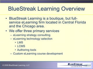 © 2009 BlueStreak Learning, LLC
BlueStreak Learning Overview
• BlueStreak Learning is a boutique, but full-
service eLearning firm located in Central Florida
and the Chicago area.
• We offer three primary services
– eLearning strategy consulting
– eLearning technology selection
• LMS
• LCMS
• Authoring tools
– Custom eLearning course development
 