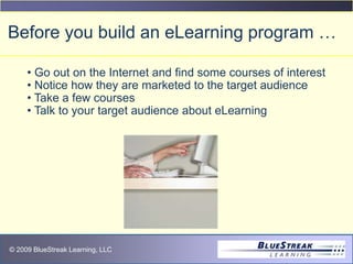 © 2009 BlueStreak Learning, LLC
Before you build an eLearning program …
• Go out on the Internet and find some courses of interest
• Notice how they are marketed to the target audience
• Take a few courses
• Talk to your target audience about eLearning
 