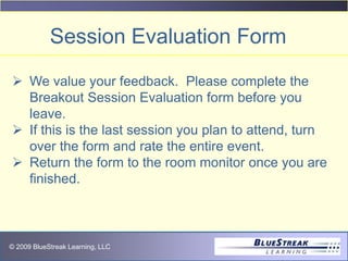 © 2009 BlueStreak Learning, LLC
 We value your feedback. Please complete the
Breakout Session Evaluation form before you
leave.
 If this is the last session you plan to attend, turn
over the form and rate the entire event.
 Return the form to the room monitor once you are
finished.
Session Evaluation Form
 