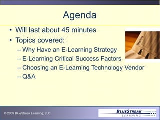 © 2009 BlueStreak Learning, LLC
Agenda
• Will last about 45 minutes
• Topics covered:
– Why Have an E-Learning Strategy
– E-Learning Critical Success Factors
– Choosing an E-Learning Technology Vendor
– Q&A
 