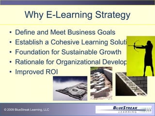 © 2009 BlueStreak Learning, LLC
Why E-Learning Strategy
• Define and Meet Business Goals
• Establish a Cohesive Learning Solution
• Foundation for Sustainable Growth
• Rationale for Organizational Development
• Improved ROI
 