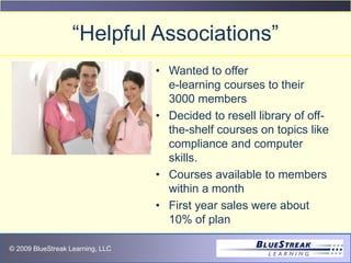 © 2009 BlueStreak Learning, LLC
“Helpful Associations”
• Wanted to offer
e-learning courses to their
3000 members
• Decided to resell library of off-
the-shelf courses on topics like
compliance and computer
skills.
• Courses available to members
within a month
• First year sales were about
10% of plan
 