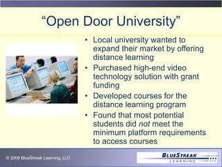 © 2009 BlueStreak Learning, LLC
“Open Door University”
• Local university wanted to
expand their market by offering
distance learning
• Purchased high-end video
technology solution with grant
funding
• Developed courses for the
distance learning program
• Found that most potential
students did not meet the
minimum platform requirements
to access courses
 